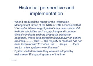 Historical perspective and
               implementation
• When I produced the report for the Information
  Management Group of the NHS in 1997 I concluded that
  “Computer interviewing of patients has been successful
  in those specialties such as psychiatry and common
  clinical conditions such as dyspepsia, backache,
  headache, where data collection relies heavily on patient
  reporting. .........<but>.... The majority of research has not
  been taken forward to routine use. .....<snip> .......there
  are just a few systems in routine use.”
• Systems failed because they were not adopted by
  mainstream IT support systems of the time.

9:07 PM
 