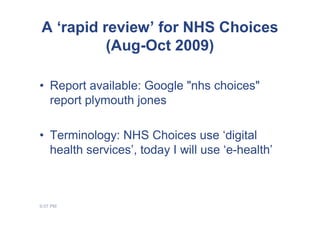 A ‘rapid review’ for NHS Choices
          (Aug-Oct 2009)

• Report available: Google "nhs choices"
  report plymouth jones

• Terminology: NHS Choices use ‘digital
  health services’, today I will use ‘e-health’



9:07 PM
 