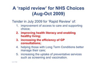 A ‘rapid review’ for NHS Choices
          (Aug-Oct 2009)
Tender in July 2009 for ‘Rapid Review’ of:
     1. improvement of access to care and supporting
        choice;
     2. improving health literacy and enabling
        healthy living;
     3. increasing the efficiency of GP
        consultations;
     4. helping those with Long Term Conditions better
        manage their care;
     5. increasing the uptake of preventative services
        such as screening and vaccination.
9:07 PM
 
