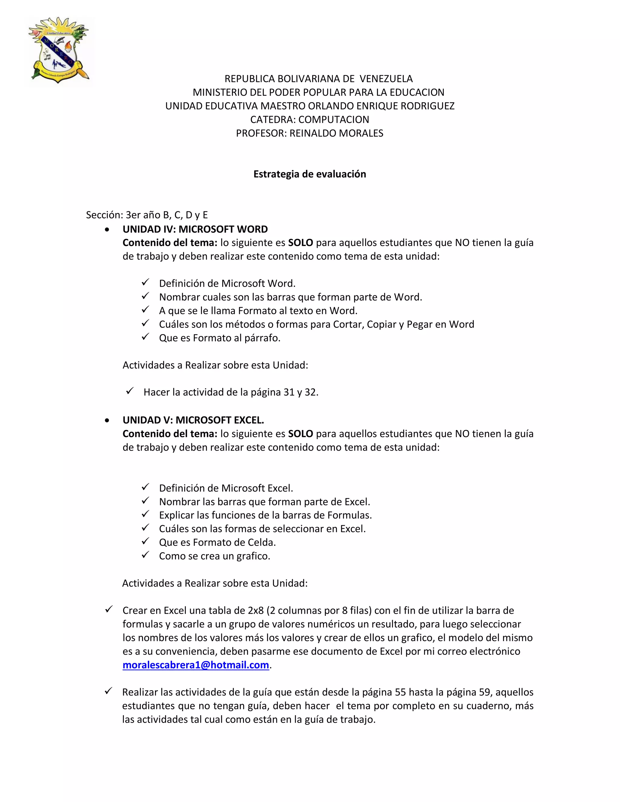 REPUBLICA BOLIVARIANA DE VENEZUELA
MINISTERIO DEL PODER POPULAR PARA LA EDUCACION
UNIDAD EDUCATIVA MAESTRO ORLANDO ENRIQUE RODRIGUEZ
CATEDRA: COMPUTACION
PROFESOR: REINALDO MORALES
Estrategia de evaluación
Sección: 3er año B, C, D y E
 UNIDAD IV: MICROSOFT WORD
Contenido del tema: lo siguiente es SOLO para aquellos estudiantes que NO tienen la guía
de trabajo y deben realizar este contenido como tema de esta unidad:
 Definición de Microsoft Word.
 Nombrar cuales son las barras que forman parte de Word.
 A que se le llama Formato al texto en Word.
 Cuáles son los métodos o formas para Cortar, Copiar y Pegar en Word
 Que es Formato al párrafo.
Actividades a Realizar sobre esta Unidad:
 Hacer la actividad de la página 31 y 32.
 UNIDAD V: MICROSOFT EXCEL.
Contenido del tema: lo siguiente es SOLO para aquellos estudiantes que NO tienen la guía
de trabajo y deben realizar este contenido como tema de esta unidad:
 Definición de Microsoft Excel.
 Nombrar las barras que forman parte de Excel.
 Explicar las funciones de la barras de Formulas.
 Cuáles son las formas de seleccionar en Excel.
 Que es Formato de Celda.
 Como se crea un grafico.
Actividades a Realizar sobre esta Unidad:
 Crear en Excel una tabla de 2x8 (2 columnas por 8 filas) con el fin de utilizar la barra de
formulas y sacarle a un grupo de valores numéricos un resultado, para luego seleccionar
los nombres de los valores más los valores y crear de ellos un grafico, el modelo del mismo
es a su conveniencia, deben pasarme ese documento de Excel por mi correo electrónico
moralescabrera1@hotmail.com.
 Realizar las actividades de la guía que están desde la página 55 hasta la página 59, aquellos
estudiantes que no tengan guía, deben hacer el tema por completo en su cuaderno, más
las actividades tal cual como están en la guía de trabajo.
 