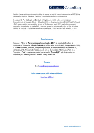 Bio Prof. Renato Manzano 2016
Belisário Franca, exibido para dezenas de milhões de pessoas ao redor do mundo, hoje disponível na NETFLIX; da
web-série em produção, “Dança que Transforma”, do diretor Marcelo Martins e muitos outros.
É professor de Pós-Graduação em Estratégia de Negócios, no Instituto Latino Americano para o
Desenvolvimento da Educação, Ciência e Cultura (ILADEC), em Campinas, membro do Bristol Who‟s Who Network
- EUA, palestrante ativo - com um público de mais de 10 mil pessoas, desde 2010 -, e articulista em portais e
publicações especializadas, no Brasil e EUA, e nas redes sociais. Foi professor de Branding no MBA do Instituto
ABERJE de Educação e Escola Superior de Engenharia e Gestão – ESEG, em São Paulo, entre 2011 e 2014.
Reconhecimentos
Recebeu o Prêmio de “Personalidade da Comunicação – 2004”, da Associação Brasileira de
Comunicação Empresarial; o Troféu Guarnicê da UFMA - pelas contribuições à cultura do estado (2004);
o ECO AWARD 1999, pela MRN, categoria Projeto Social, da American Chamber of Commerce SP,
como co-autor do “Programa de Relacionamento com as Comunidades Ribeirinhas do Vale do rio
Trombetas – Pará” – case de repercussão internacional; o “Prêmio ECB”, pelo desempenho em
Comunicação e Marketing da marca Banespa (1995), entre outros.
Contatos
E-mail: renato@manzanoeassociados.com
Saiba mais e acesse publicações no LinkedIn:
https://goo.gl/BBKujj
 