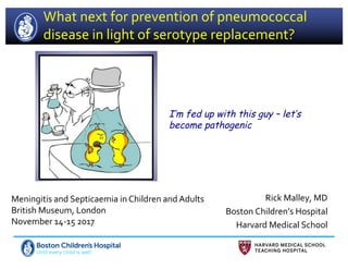 What next for prevention of pneumococcal
disease in light of serotype replacement?
Rick Malley, MD
Boston Children’s Hospital
Harvard Medical School
Meningitis and Septicaemia in Children and Adults
British Museum, London
November 14-15 2017
I’m fed up with this guy – let’s
become pathogenic
 