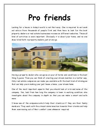 Pro friends
Looking for a house in today’s world is not that easy. One is required to eat seek
out advice from thousands of people first and then have to look for the best
property dealers or real estate businesses reviews on different websites. These all
kind of activities is even important. Obviously it is about your home, and no one
show blind faith in property dealers just at one go.
Having a property dealer who can agree on your all terms and conditions is the best
thing I guess. Then you can think of creating your dream mention in a better way.
Only real estate companies can make you available with the best kind of strategies
that can help you in making your just house a home, your dream home.
One of the most important aspects that you should look at is brand name of the
company. Yes, look from how long the company is been in working condition; also
investigate about the company in depth so that you can make a smart and safe
move.
I know one of the companies which help their clients as if they are their family
members. They work with the utmost determination towards their clients and help
them even moving out of their comfort zone whenever required.
 