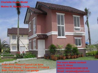 Charlotte House Model Molino IV, Bacoor,Cavite Floor Area: 65sqm/Typical Lot Area: 110sqm,2 Storey, 3 Bedrooms, 2 Toilet & Bath, Provision for 1 car garage For more details contact:  Elsa D. Alnas 09202198808/09228812519  Email: veryelsa@ymail.com 