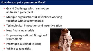 How do you get a person on Mars?
• Grand Challenge which cannot be
addressed piecemeal
• Multiple organisations & disciplines working
together with a common goal
• Technological innovation and incentivisation
• New financing models
• Empowering national & regional
stakeholders
• Pragmatic sustainable steps
• Willing to take risks
 