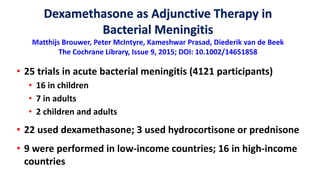 Dexamethasone as Adjunctive Therapy in
Bacterial Meningitis
Matthijs Brouwer, Peter McIntyre, Kameshwar Prasad, Diederik van de Beek
The Cochrane Library, Issue 9, 2015; DOI: 10.1002/14651858
• 25 trials in acute bacterial meningitis (4121 participants)
• 16 in children
• 7 in adults
• 2 children and adults
• 22 used dexamethasone; 3 used hydrocortisone or prednisone
• 9 were performed in low-income countries; 16 in high-income
countries
 