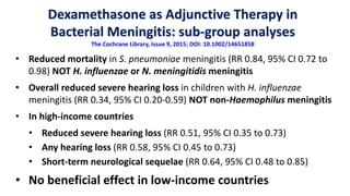 Dexamethasone as Adjunctive Therapy in
Bacterial Meningitis: sub-group analyses
The Cochrane Library, Issue 9, 2015; DOI: 10.1002/14651858
• Reduced mortality in S. pneumoniae meningitis (RR 0.84, 95% CI 0.72 to
0.98) NOT H. influenzae or N. meningitidis meningitis
• Overall reduced severe hearing loss in children with H. influenzae
meningitis (RR 0.34, 95% CI 0.20-0.59) NOT non-Haemophilus meningitis
• In high-income countries
• Reduced severe hearing loss (RR 0.51, 95% CI 0.35 to 0.73)
• Any hearing loss (RR 0.58, 95% CI 0.45 to 0.73)
• Short-term neurological sequelae (RR 0.64, 95% CI 0.48 to 0.85)
• No beneficial effect in low-income countries
 