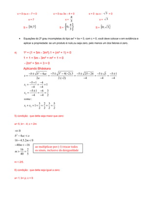 x = 0 ou x – 7 = 0 x = 0 ou 3x – 4 = 0 x = 0 ou x - 3 = 0
x = 7 x =
3
4
x = 3
S = { }7;0 S =






3
4
;0 S = { }3;0
• Equações do 2º grau incompletas do tipo ax² + bx = 0, com c = 0, você deve colocar x em evidência e
aplicar a propriedade: se um produto é nulo,ou seja zero, pelo menos um dos fatores é zero.
4) 1² + (1 + 5m - 3m²).1 + (m² + 1) = 0
1 + 1 + 5m - 3m² + m² + 1 = 0
- 2m² + 5m + 3 = 0
Aplicando Bháskara
22
1
2
1 2
5 5 4( 2).34 5 25 24 5 1 5 1
2 2.( 2) 4 4 4
5 1 4
1
4 4
5 1 6 3
4 4 2
:
3 2 3 5
1
2 2 2 2
b b ac
x
a
x
x
soma
x x
− ± − −− ± − − ± − − ± − ±
= = = = =
− − − −
− + −
= = =
− −
− ± −
= = =
− −
+ = + = + =
5) condição: que delta seja maior que zero:
a= 5; b= - 4; c = 2m
2
0
4
16 4.5.2 0
40 16
16 2
40 5
b ac o
m
m
m
<
− <
− <
− < −
> =
<
m < 2/5.
6) condição: que delta seja igual a zero:
a= 1; b= p; c = 9
ao multiplicar por (-1) trocar todos
os sinais, inclusive da desigualdade
 