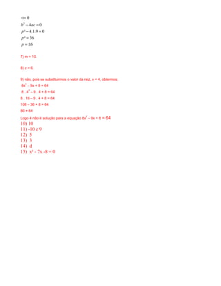 2
0
4 0
² 4.1.9 0
² 36
6
b ac
p
p
p
=
− =
− =
=
= ±
<
7) m = 10.
8) c = 6.
9) não, pois se substituirmos o valor da raiz, x = 4, obtermos:
8x
2
– 9x + 8 = 64
8 . 4
2
– 9 . 4 + 8 = 64
8 . 16 – 9 . 4 + 8 = 64
108 – 36 + 8 = 64
80 ≠ 64
Logo 4 não é solução para a equação 8x
2
– 9x + 8 = 64
10) 10
11) -10 e 9
12) 5
13) 3
14) d
15) x² - 7x -8 = 0
 