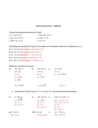 Lista de Exercícios - Gabarito
1)Quais das equações abaixo são do 2º grau?
( ) x – 5x + 6 = 0 ( ) 2x³ - 8x² - 2 = 0
( x ) x² - 7x + 10 = 0 ( x ) 4x² - 1 = 0
( ) 0x² + 4x – 3 = 0 ( x ) x² - 7x
2)Classifique as equações do 2º grau em completas ou incompletas e determine os coeficientes a, b, c.
a) x² - 7x + 10 = 0 completa a = 1 b= -7 e c = 10
b) 4x² - 4x +1 = 0 completa a = 4 b= -4 e c = 1
c) –x² - 7x = 0 incompleta a = - 1 b= -7 e c = 0
d) x² - 16 = 0 incompleta a = 1 b= 0 e c = - 16
e) x² + 0x + 0 = 0 incompleta a = 1 b= 0 e c = 10
3)Resolva as equações do 2º grau:
a) 4x² - 36 = 0 b) 7x² - 21 = 0 c) x² + 9 = 0
4x² = 36 7x² = 21 x² = -9
x² = 9 x² = 3 x = R∉−± 9
x = 9± x = 3±
x = 3±
S= { }3;3− S = { }3± S = }{
• Equações do 2º grau do tipo ax² + c = 0, com b = 0, você encontra duas raízes opostas.
d) x² - 49 = 0 e) 5x² - 20 = 0 f) 5.(x² - 1) = 4.(x² + 1)
x = 49± x² = 20/5 5x² - 5 = 4 x² + 4
x = ± 7 x² = 4 5 x² - 4 x² = 4 + 5
S = {-7, 7} x = ± 2 x² = 9
S = {-2 , 2} x = ± 3
S = {- 3, 3}
g) x² - 7x = 0 h) 3x² - 4x = 0 i) x² - 3 x = 0
x.(x – 7) = 0 x.(3x – 4) = 0 x.(x - 3 ) = 0
 