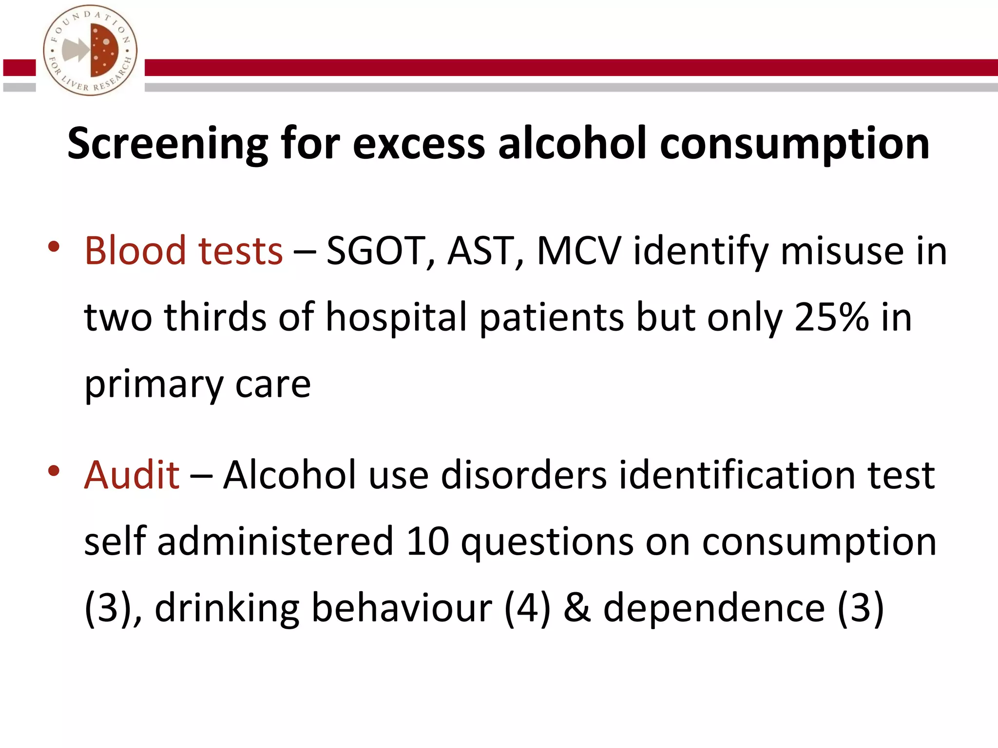 Screening for excess alcohol consumption

• Blood tests – SGOT, AST, MCV identify misuse in
  two thirds of hospital patients but only 25% in
  primary care

• Audit – Alcohol use disorders identification test
  self administered 10 questions on consumption
  (3), drinking behaviour (4) & dependence (3)
 