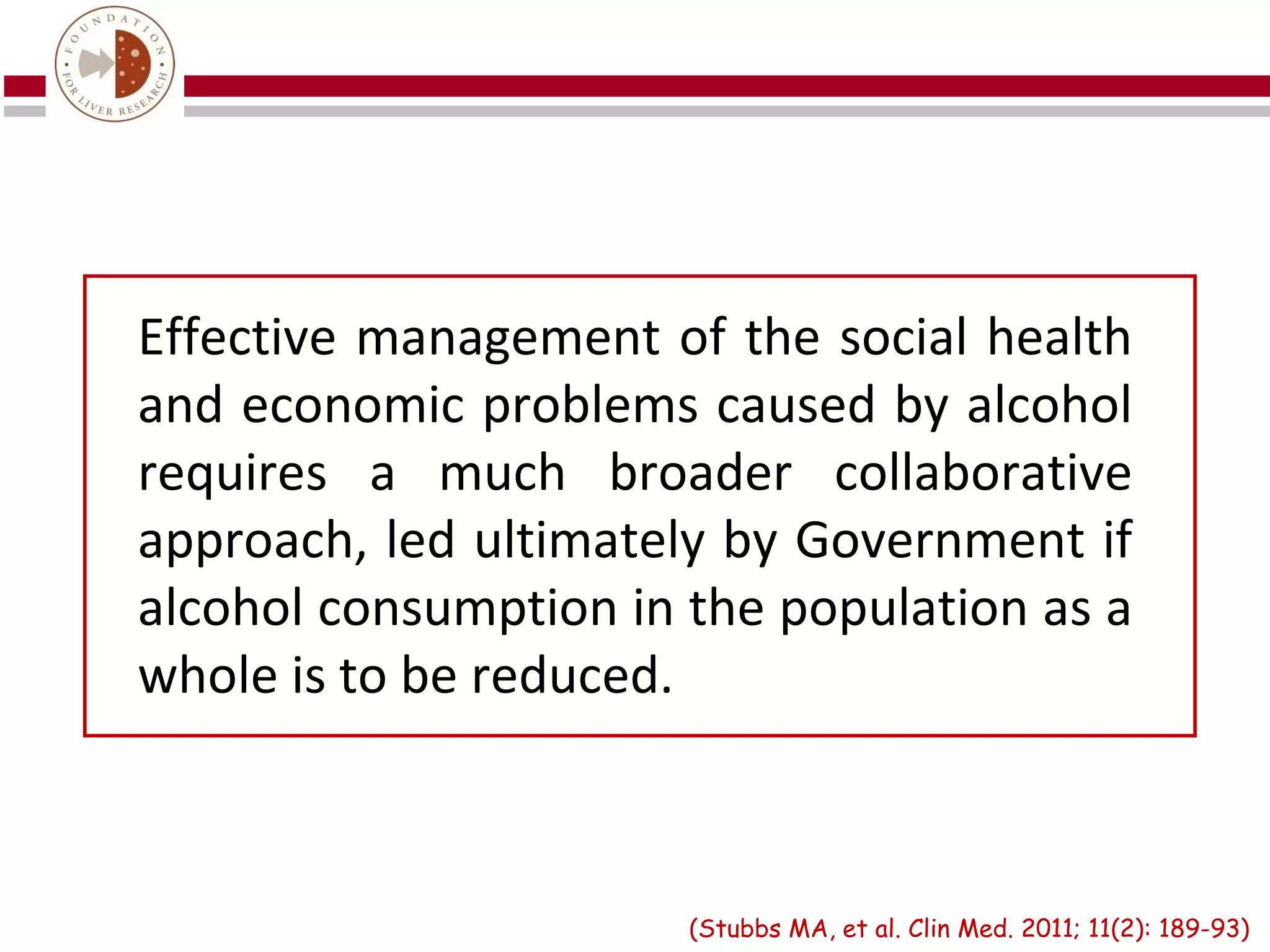 Effective management of the social health
and economic problems caused by alcohol
requires a much broader collaborative
approach, led ultimately by Government if
alcohol consumption in the population as a
whole is to be reduced.



                       (Stubbs MA, et al. Clin Med. 2011; 11(2): 189-93)
 
