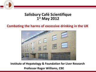 Salisbury Café Scientifique
                   1st May 2012
Combating the harms of excessive drinking in the UK




  Institute of Hepatology & Foundation for Liver Research
             Professor Roger Williams, CBE
 