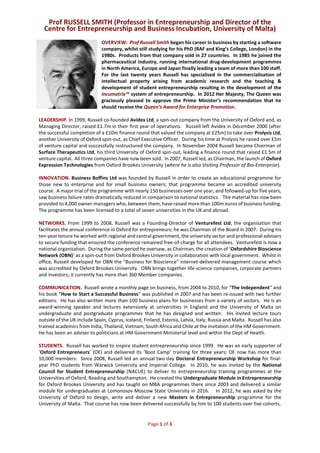 Prof RUSSELL SMITH (Professor in Entrepreneurship and Director of the
Centre for Entrepreneurship and Business Incubation, University of Malta)
Page 1 of 3
OVERVIEW: Prof Russell Smith began his career in business by starting a software
company, whilst still studying for his PhD (RAF and King’s College, London) in the
1980s. Products from that company sold in 27 countries. In 1985 he joined the
pharmaceutical industry, running international drug-development programmes
in North America, Europe and Japan finally leading a team of more than 100 staff.
For the last twenty years Russell has specialised in the commercialisation of
intellectual property arising from academic research and the teaching &
development of student entrepreneurship resulting in the development of the
Incumatrix™ system of entrepreneurship. In 2012 Her Majesty, The Queen was
graciously pleased to approve the Prime Minister’s recommendation that he
should receive the Queen’s Award for Enterprise Promotion.
LEADERSHIP. In 1999, Russell co-founded Avidex Ltd, a spin-out company from the University of Oxford and, as
Managing Director, raised £1.7m in their first year of operations. Russell left Avidex in December 2000 (after
the successful completion of a £10m finance round that valued the company at £25m) to take over Prolysis Ltd,
another University of Oxford spin-out, as Chief Executive Officer. During his time at Prolysis he raised over £5m
of venture capital and successfully restructured the company. In November 2004 Russell became Chairman of
Surface Therapeutics Ltd, his third University of Oxford spin-out, leading a finance round that raised £1.5m of
venture capital. All three companies have now been sold. In 2007, Russell led, as Chairman, the launch of Oxford
Expression Technologies from Oxford Brookes University (where he is also Visiting Professor of Bio-Enterprise).
INNOVATION. Business Boffins Ltd was founded by Russell in order to create an educational programme for
those new to enterprise and for small business owners; that programme became an accredited university
course. A major trial of the programme with nearly 150 businesses over one year, and followed-up for five years,
saw business failure rates dramatically reduced in comparison to national statistics. The material has now been
provided to 4,000 owner-managers who, between them, have raised more than 100m euros of business funding.
The programme has been licensed to a total of seven universities in the UK and abroad.
NETWORKS. From 1999 to 2008, Russell was a Founding-Director of Venturefest Ltd, the organisation that
facilitates the annual conference in Oxford for entrepreneurs; he was Chairman of the Board in 2007. During his
ten-year tenure he worked with regional and central government, the university sector and professional advisers
to secure funding that ensured the conference remained free-of-charge for all attendees. Venturefest is now a
national organisation. During the same period he oversaw, as Chairman, the creation of ‘Oxfordshire Bioscience
Network (OBN)’ as a spin-out from Oxford Brookes University in collaboration with local government. Whilst in
office, Russell developed for OBN the “Business for Bioscience” internet-delivered management course which
was accredited by Oxford Brookes University. OBN brings together life-science companies, corporate partners
and investors; it currently has more than 360 Member companies.
COMMUNICATION. Russell wrote a monthly page on business, from 2004 to 2010, for “The Independent” and
his book “How to Start a Successful Business” was published in 2007 and has been re-issued with two further
editions. He has also written more than 100 business plans for businesses from a variety of sectors. He is an
award-winning speaker and lectures extensively at universities in England and the University of Malta on
undergraduate and postgraduate programmes that he has designed and written. His invited lecture tours
outside of the UK include Spain, Cyprus, Iceland, Finland, Estonia, Latvia, Italy, Russia and Malta. Russell has also
trained academics from India, Thailand, Vietnam, South Africa and Chile at the invitation of the HM Government.
He has been an adviser to politicians at HM Government Ministerial level and within the Dept of Health.
STUDENTS. Russell has worked to inspire student entrepreneurship since 1999. He was an early supporter of
‘Oxford Entrepreneurs’ (OE) and delivered its ‘Boot Camp’ training for three years; OE now has more than
10,000 members. Since 2008, Russell led an annual two-day Doctoral Entrepreneurship Workshop for final-
year PhD students from Warwick University and Imperial College. In 2010, he was invited by the National
Council for Student Entrepreneurship (NACUE) to deliver its entrepreneurship training programmes at the
Universities of Oxford, Reading and Southampton. He created the Undergraduate Module in Entrepreneurship
for Oxford Brookes University and has taught on MBA programmes there since 2003 and delivered a similar
module for undergraduates at Lomonosov Moscow State University in 2016. In 2012, he was asked by the
University of Oxford to design, write and deliver a new Masters in Entrepreneurship programme for the
University of Malta. That course has now been delivered successfully by him to 100 students over five cohorts.
 
