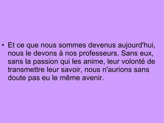 Et ce que nous sommes devenus aujourd'hui, nous le devons à nos professeurs. Sans eux, sans la passion qui les anime, leur volonté de transmettre leur savoir, nous n'aurions sans doute pas eu le même avenir.  