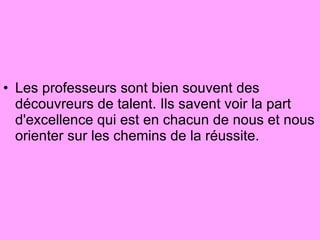 Les professeurs sont bien souvent des découvreurs de talent. Ils savent voir la part d'excellence qui est en chacun de nous et nous orienter sur les chemins de la réussite.  