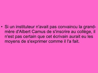 Si un instituteur n'avait pas convaincu la grand-mère d'Albert Camus de s'inscrire au collège, il n'est pas certain que cet écrivain aurait eu les moyens de s'exprimer comme il l'a fait.  