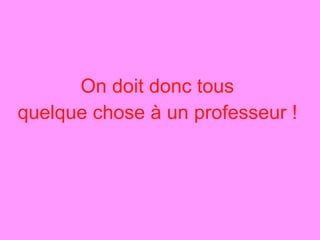On doit donc tous  quelque chose à un professeur !   