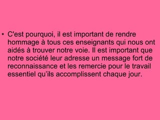 C'est pourquoi, il est important de rendre hommage à tous ces enseignants qui nous ont aidés à trouver notre voie. Il est important que notre société leur adresse un message fort de reconnaissance et les remercie pour le travail essentiel qu’ils accomplissent chaque jour.  
