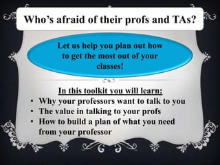 Who’s afraid of their profs and TAs?

        Let us help you plan out how
         to get the most out of your
                   classes!

        In this toolkit you will learn:
 • Why your professors want to talk to you
 • The value in talking to your profs
 • How to build a plan of what you need
   from your professor
 