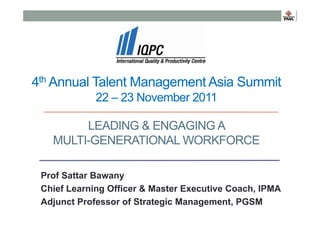 4th Annual Talent Management Asia Summit
22 – 23 November 2011
LEADING & ENGAGING A
MULTI-GENERATIONAL WORKFORCE
Prof Sattar Bawany
Chief Learning Officer & Master Executive Coach, IPMA
Adjunct Professor of Strategic Management, PGSM

 