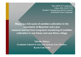 The ASFN 6th Conference
2 June, 2015, 16:15-17:30
Parallel 3: Management and Governance
of Dynamic Forest Landscape
Mapping a full cycle of swidden cultivation in the
mountains of Myanmar and Laos:
Lessons learned from long-term monitoring of swidden
cultivation in one Karen and one Khmu village
Takeda, Shinya
Graduate School of Asia and African Area Studies,
Kyoto University
 