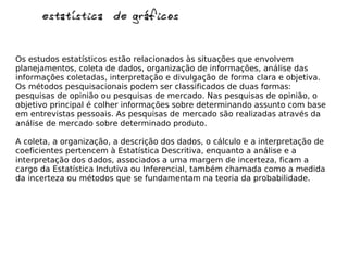 estatística de gráficosestatística de gráficos
Os estudos estatísticos estão relacionados às situações que envolvem
planejamentos, coleta de dados, organização de informações, análise das
informações coletadas, interpretação e divulgação de forma clara e objetiva.
Os métodos pesquisacionais podem ser classificados de duas formas:
pesquisas de opinião ou pesquisas de mercado. Nas pesquisas de opinião, o
objetivo principal é colher informações sobre determinando assunto com base
em entrevistas pessoais. As pesquisas de mercado são realizadas através da
análise de mercado sobre determinado produto.
A coleta, a organização, a descrição dos dados, o cálculo e a interpretação de
coeficientes pertencem à Estatística Descritiva, enquanto a análise e a
interpretação dos dados, associados a uma margem de incerteza, ficam a
cargo da Estatística Indutiva ou Inferencial, também chamada como a medida
da incerteza ou métodos que se fundamentam na teoria da probabilidade.
 