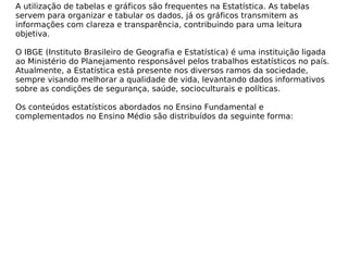 A utilização de tabelas e gráficos são frequentes na Estatística. As tabelas
servem para organizar e tabular os dados, já os gráficos transmitem as
informações com clareza e transparência, contribuindo para uma leitura
objetiva.
O IBGE (Instituto Brasileiro de Geografia e Estatística) é uma instituição ligada
ao Ministério do Planejamento responsável pelos trabalhos estatísticos no país.
Atualmente, a Estatística está presente nos diversos ramos da sociedade,
sempre visando melhorar a qualidade de vida, levantando dados informativos
sobre as condições de segurança, saúde, socioculturais e políticas.
Os conteúdos estatísticos abordados no Ensino Fundamental e
complementados no Ensino Médio são distribuídos da seguinte forma:
 
