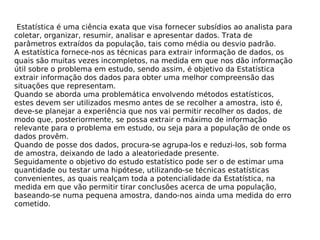 Estatística é uma ciência exata que visa fornecer subsídios ao analista para
coletar, organizar, resumir, analisar e apresentar dados. Trata de
parâmetros extraídos da população, tais como média ou desvio padrão.
A estatística fornece-nos as técnicas para extrair informação de dados, os
quais são muitas vezes incompletos, na medida em que nos dão informação
útil sobre o problema em estudo, sendo assim, é objetivo da Estatística
extrair informação dos dados para obter uma melhor compreensão das
situações que representam.
Quando se aborda uma problemática envolvendo métodos estatísticos,
estes devem ser utilizados mesmo antes de se recolher a amostra, isto é,
deve-se planejar a experiência que nos vai permitir recolher os dados, de
modo que, posteriormente, se possa extrair o máximo de informação
relevante para o problema em estudo, ou seja para a população de onde os
dados provêm.
Quando de posse dos dados, procura-se agrupa-los e reduzi-los, sob forma
de amostra, deixando de lado a aleatoriedade presente.
Seguidamente o objetivo do estudo estatístico pode ser o de estimar uma
quantidade ou testar uma hipótese, utilizando-se técnicas estatísticas
convenientes, as quais realçam toda a potencialidade da Estatística, na
medida em que vão permitir tirar conclusões acerca de uma população,
baseando-se numa pequena amostra, dando-nos ainda uma medida do erro
cometido.
 