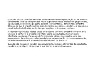 Qualquer estudo científico enfrenta o dilema de estudo da população ou da amostra.
Obviamente tería-se uma precisão muito superior se fosse analisado o grupo inteiro,
a população, do que uma pequena parcela representativa, denominada amostra.
Observa-se que é impraticável na grande maioria dos casos, estudar-se a população
em virtude de distâncias, custo, tempo, logística, entre outros motivos.
A alternativa praticada nestes casos é o trabalho com uma amostra confiável. Se a
amostra é confiável e proporciona inferir sobre a população, chamamos de
inferência estatística. Para que a inferência seja válida, é necessária uma boa
amostragem, livre de erros, tais como falta de determinação correta da população,
falta de aleatoriedade e erro no dimensionamento da amostra.
Quando não é possível estudar, exaustivamente, todos os elementos da população,
estudam-se só alguns elementos, a que damos o nome de Amostra.
 