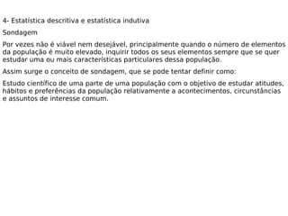 4- Estatística descritiva e estatística indutiva
Sondagem
Por vezes não é viável nem desejável, principalmente quando o número de elementos
da população é muito elevado, inquirir todos os seus elementos sempre que se quer
estudar uma ou mais características particulares dessa população.
Assim surge o conceito de sondagem, que se pode tentar definir como:
Estudo científico de uma parte de uma população com o objetivo de estudar atitudes,
hábitos e preferências da população relativamente a acontecimentos, circunstâncias
e assuntos de interesse comum. 
 