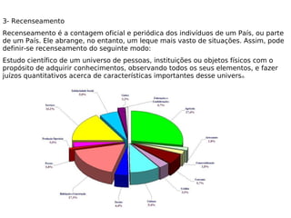 3- Recenseamento
Recenseamento é a contagem oficial e periódica dos indivíduos de um País, ou parte
de um País. Ele abrange, no entanto, um leque mais vasto de situações. Assim, pode
definir-se recenseamento do seguinte modo: 
Estudo científico de um universo de pessoas, instituições ou objetos físicos com o
propósito de adquirir conhecimentos, observando todos os seus elementos, e fazer
juízos quantitativos acerca de características importantes desse universo. 
 
