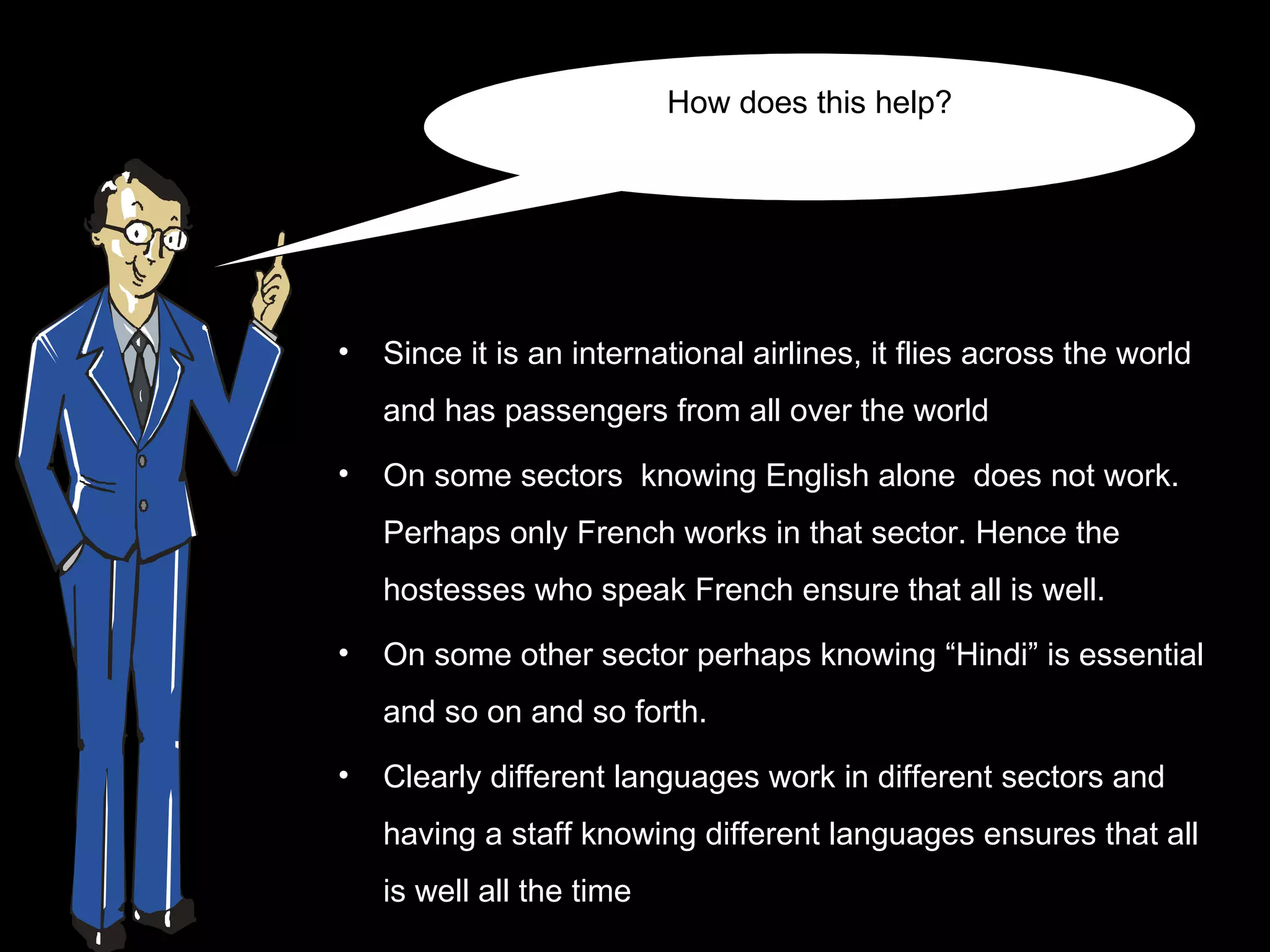 How does this help?




•   Since it is an international airlines, it flies across the world
    and has passengers from all over the world
•   On some sectors knowing English alone does not work.
    Perhaps only French works in that sector. Hence the
    hostesses who speak French ensure that all is well.
•   On some other sector perhaps knowing “Hindi” is essential
    and so on and so forth.

•   Clearly different languages work in different sectors and
    having a staff knowing different languages ensures that all
    is well all the time
 