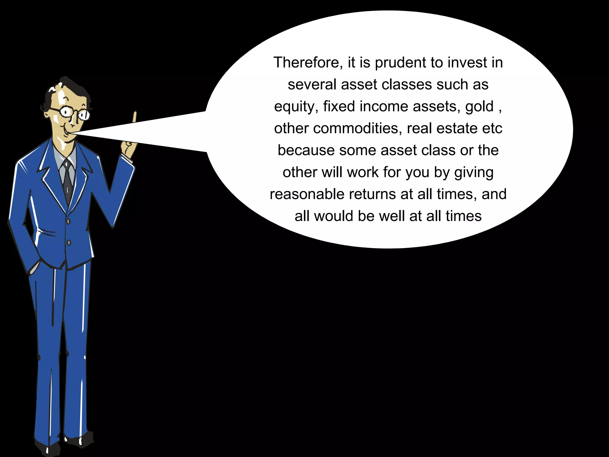 Therefore… to invest in
 Therefore, it is prudent
    several asset classes such as
  equity, fixed income assets, gold ,
  other commodities, real estate etc
  because some asset class or the
   other will work for you by giving
 reasonable returns at all times, and
     all would be well at all times
 