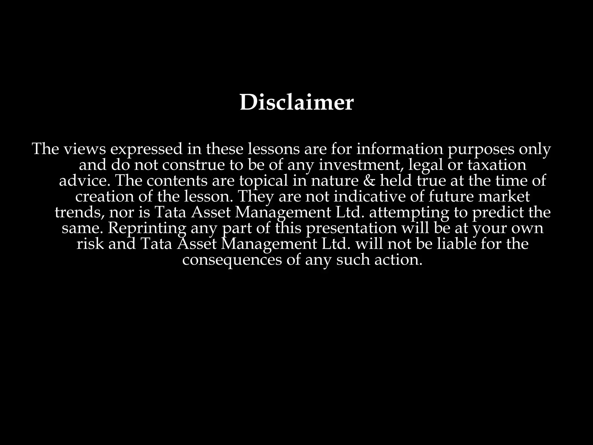 Disclaimer
The views expressed in these lessons are for information purposes only
      and do not construe to be of any investment, legal or taxation
   advice. The contents are topical in nature & held true at the time of
      creation of the lesson. They are not indicative of future market
  trends, nor is Tata Asset Management Ltd. attempting to predict the
    same. Reprinting any part of this presentation will be at your own
      risk and Tata Asset Management Ltd. will not be liable for the
                      consequences of any such action.
 