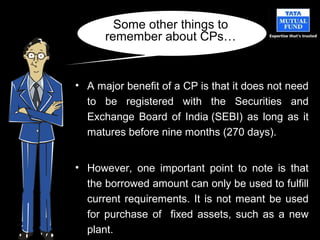 • A major benefit of a CP is that it does not need
to be registered with the Securities and
Exchange Board of India (SEBI) as long as it
matures before nine months (270 days).
• However, one important point to note is that
the borrowed amount can only be used to fulfill
current requirements. It is not meant be used
for purchase of fixed assets, such as a new
plant.
Some other things to
remember about CPs…
 