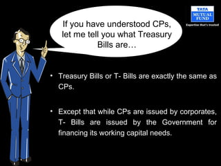 • Treasury Bills or T- Bills are exactly the same as
CPs.
• Except that while CPs are issued by corporates,
T- Bills are issued by the Government for
financing its working capital needs.
If you have understood CPs,
let me tell you what Treasury
Bills are…
 