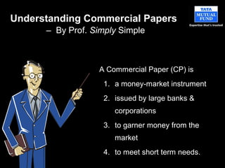 Understanding Commercial Papers
– By Prof. Simply Simple
A Commercial Paper (CP) is
1. a money-market instrument
2. issued by large banks &
corporations
3. to garner money from the
market
4. to meet short term needs.
 