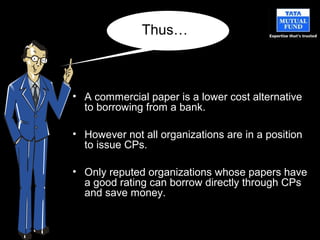 • A commercial paper is a lower cost alternative
to borrowing from a bank.
• However not all organizations are in a position
to issue CPs.
• Only reputed organizations whose papers have
a good rating can borrow directly through CPs
and save money.
Thus…
 