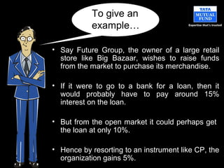 • Say Future Group, the owner of a large retail
store like Big Bazaar, wishes to raise funds
from the market to purchase its merchandise.
• If it were to go to a bank for a loan, then it
would probably have to pay around 15%
interest on the loan.
• But from the open market it could perhaps get
the loan at only 10%.
• Hence by resorting to an instrument like CP, the
organization gains 5%.
To give an
example…
 