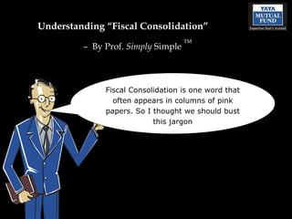 Understanding “Fiscal Consolidation”
                                    TM
         – By Prof. Simply Simple



              Fiscal Consolidation is one word that
                often appears in columns of pink
              papers. So I thought we should bust
                           this jargon
 