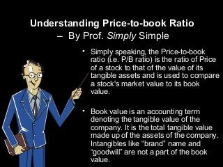 Understanding Price-to-book Ratio
– By Prof. Simply Simple
• Simply speaking, the Price-to-book
ratio (i.e. P/B ratio) is the ratio of Price
of a stock to that of the value of its
tangible assets and is used to compare
a stock's market value to its book
value.
• Book value is an accounting term
denoting the tangible value of the
company. It is the total tangible value
made up of the assets of the company.
Intangibles like “brand” name and
“goodwill” are not a part of the book
value.
 