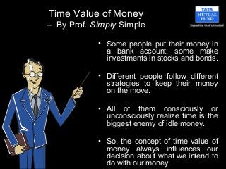 Time Value of Money
– By Prof. Simply Simple
• Some people put their money in
a bank account; some make
investments in stocks and bonds.
• Different people follow different
strategies to keep their money
on the move.
• All of them consciously or
unconsciously realize time is the
biggest enemy of idle money.
• So, the concept of time value of
money always influences our
decision about what we intend to
do with our money.
 