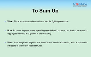 To Sum Up
   What: Fiscal stimulus can be used as a tool for fighting recession.



   How: Increase in government spending coupled with tax cuts can lead to increase in
    aggregate demand and growth in the economy.



   Who: John Maynard Keynes, the well-known British economist, was a prominent
    advocate of the use of fiscal stimulus.
 