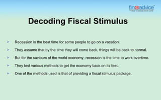 Decoding Fiscal Stimulus

   Recession is the best time for some people to go on a vacation.
   They assume that by the time they will come back, things will be back to normal.
   But for the saviours of the world economy, recession is the time to work overtime.
   They test various methods to get the economy back on its feet.
   One of the methods used is that of providing a fiscal stimulus package.
 
