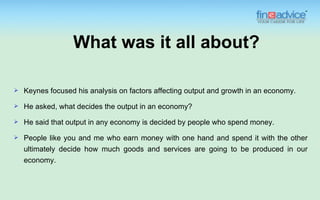 What was it all about?

   Keynes focused his analysis on factors affecting output and growth in an economy.
   He asked, what decides the output in an economy?
   He said that output in any economy is decided by people who spend money.
   People like you and me who earn money with one hand and spend it with the other
    ultimately decide how much goods and services are going to be produced in our
    economy.
 
