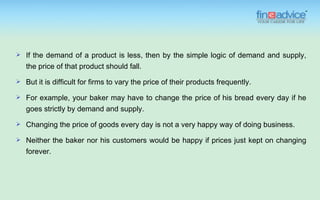    If the demand of a product is less, then by the simple logic of demand and supply,
    the price of that product should fall.
   But it is difficult for firms to vary the price of their products frequently.

   For example, your baker may have to change the price of his bread every day if he
    goes strictly by demand and supply.
   Changing the price of goods every day is not a very happy way of doing business.
   Neither the baker nor his customers would be happy if prices just kept on changing
    forever.
 