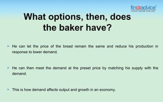 What options, then, does
             the baker have?
   He can let the price of the bread remain the same and reduce his production in
    response to lower demand.



   He can then meet the demand at the preset price by matching his supply with the
    demand.



   This is how demand affects output and growth in an economy.
 