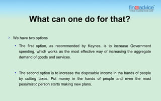 What can one do for that?

   We have two options
       The first option, as recommended by Keynes, is to increase Government
        spending, which works as the most effective way of increasing the aggregate
        demand of goods and services.



       The second option is to increase the disposable income in the hands of people
        by cutting taxes. Put money in the hands of people and even the most
        pessimistic person starts making new plans.
 