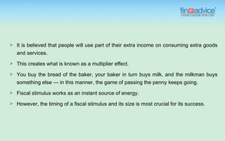    It is believed that people will use part of their extra income on consuming extra goods
    and services.
   This creates what is known as a multiplier effect.
   You buy the bread of the baker, your baker in turn buys milk, and the milkman buys
    something else — in this manner, the game of passing the penny keeps going.
   Fiscal stimulus works as an instant source of energy.
   However, the timing of a fiscal stimulus and its size is most crucial for its success.
 